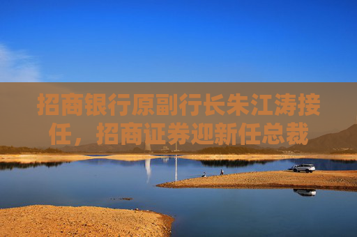 招商银行原副行长朱江涛接任，招商证券迎新任总裁