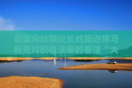 美国众议院议长约翰逊称马斯克对税收法案的看法“大错特错”