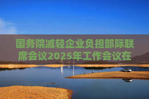 国务院减轻企业负担部际联席会议2025年工作会议在京召开  第1张