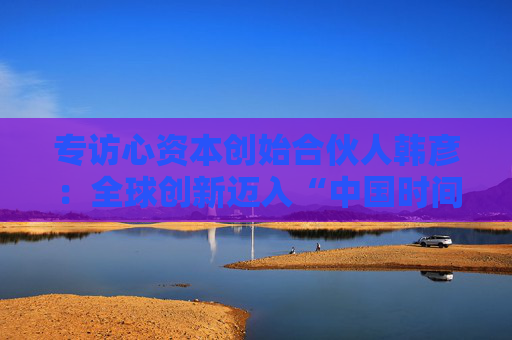 专访心资本创始合伙人韩彦：全球创新迈入“中国时间”，国际资本重构价值版图