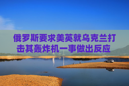 俄罗斯要求美英就乌克兰打击其轰炸机一事做出反应 以免事态升级