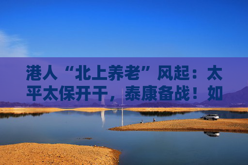 港人“北上养老”风起：太平太保开干，泰康备战！如何引流？