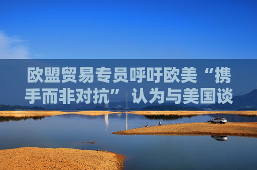 欧盟贸易专员呼吁欧美“携手而非对抗” 认为与美国谈判正在取得进展