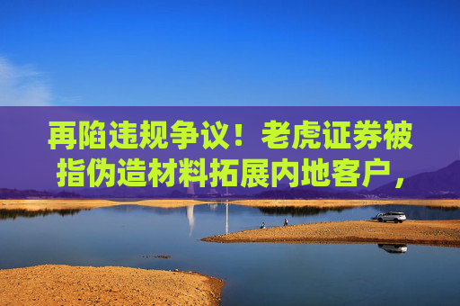 再陷违规争议！老虎证券被指伪造材料拓展内地客户，公司坚称信息失实