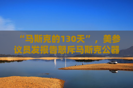 “马斯克的130天”，美参议员发报告怒斥马斯克公器私用，滥用权力达100多次