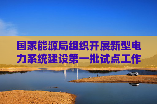 国家能源局组织开展新型电力系统建设第一批试点工作