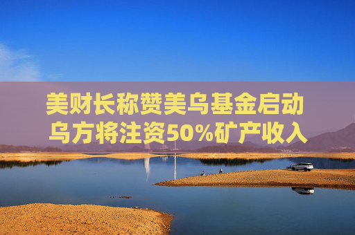 美财长称赞美乌基金启动 乌方将注资50%矿产收入
