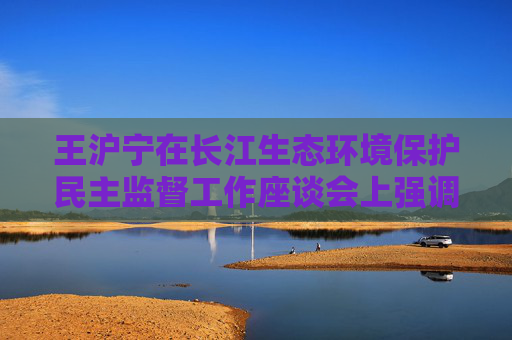 王沪宁在长江生态环境保护民主监督工作座谈会上强调 深入学习贯彻习近平生态文明思想 做深做实长江生态环境保护民主监督工作
