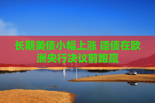 长期美债小幅上涨 德债在欧洲央行决议前跑赢