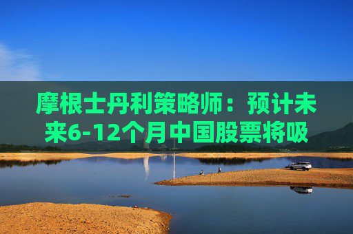 摩根士丹利策略师：预计未来6-12个月中国股票将吸引更多资金流入
