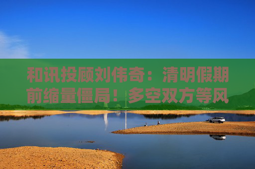和讯投顾刘伟奇：清明假期前缩量僵局！多空双方等风来？