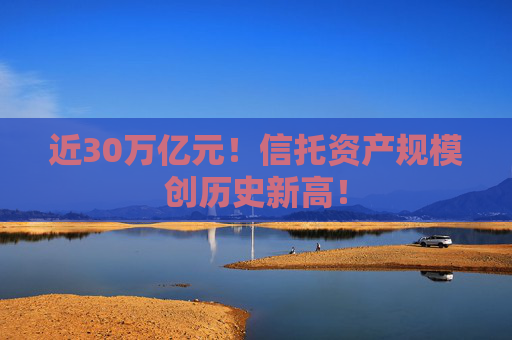 近30万亿元！信托资产规模创历史新高！