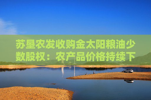 苏垦农发收购金太阳粮油少数股权：农产品价格持续下行+成本刚性挤压利润 何时迎来拐点