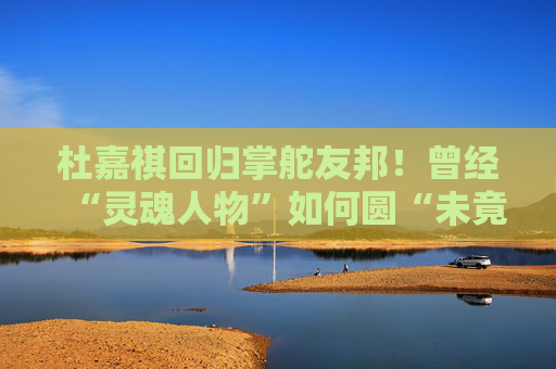 杜嘉祺回归掌舵友邦！曾经“灵魂人物”如何圆“未竟之梦”？