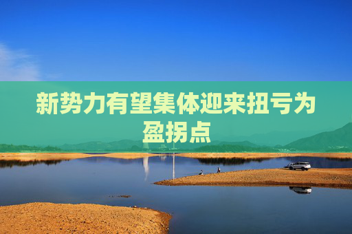 新势力有望集体迎来扭亏为盈拐点