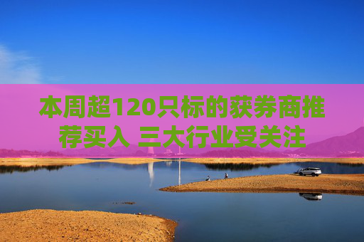 本周超120只标的获券商推荐买入 三大行业受关注