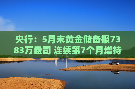 央行：5月末黄金储备报7383万盎司 连续第7个月增持黄金