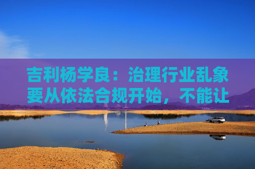 吉利杨学良：治理行业乱象要从依法合规开始，不能让遵纪守法者吃亏