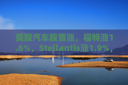美股汽车股普涨，福特涨1.6%，Stellantis涨1.9%，通用汽车涨0.49%