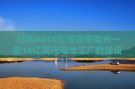 日本AESC公司暂停南州一座16亿美元电池工厂的建设