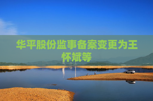 华平股份监事备案变更为王怀斌等