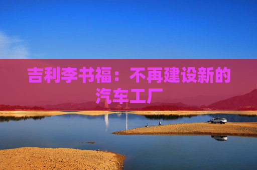 吉利李书福：不再建设新的汽车工厂