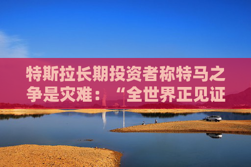 特斯拉长期投资者称特马之争是灾难：“全世界正见证马斯克帝国的瓦解”
