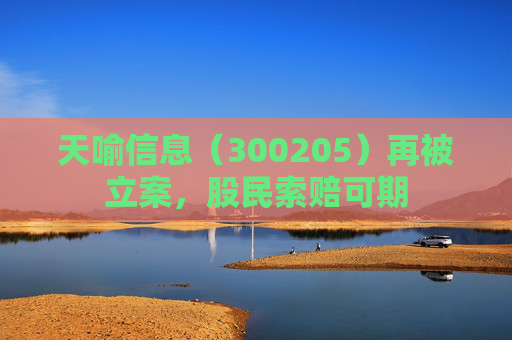 天喻信息（300205）再被立案，股民索赔可期