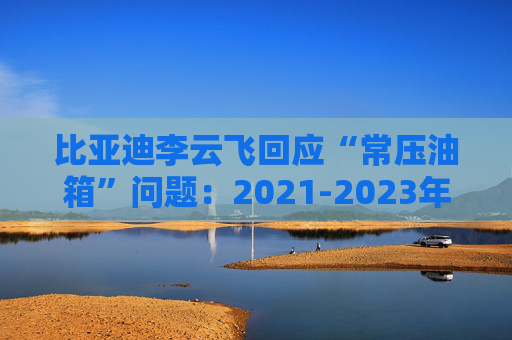 比亚迪李云飞回应“常压油箱”问题：2021-2023年采用的常压油箱方案，符合法规要求