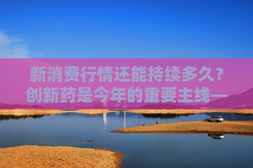 新消费行情还能持续多久？创新药是今年的重要主线――道达对话牛博士