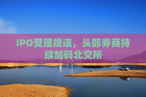 IPO受理提速，头部券商持续加码北交所