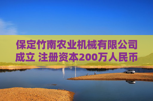 保定竹南农业机械有限公司成立 注册资本200万人民币