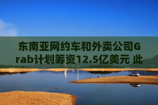东南亚网约车和外卖公司Grab计划筹资12.5亿美元 此前再次否认与GoTo合并的传闻