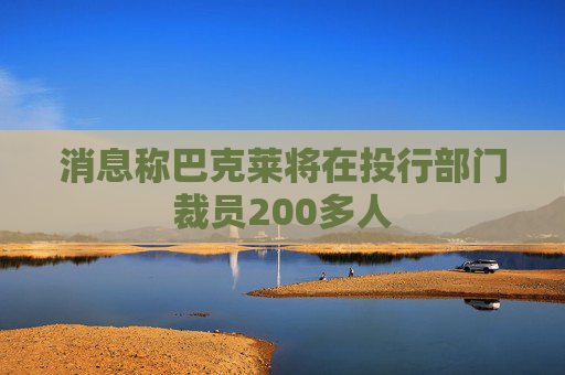 消息称巴克莱将在投行部门裁员200多人