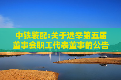 中铁装配:关于选举第五届董事会职工代表董事的公告