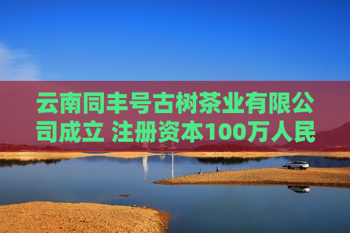 云南同丰号古树茶业有限公司成立 注册资本100万人民币