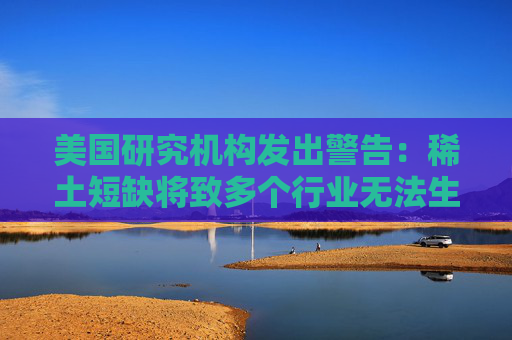 美国研究机构发出警告：稀土短缺将致多个行业无法生产  第1张