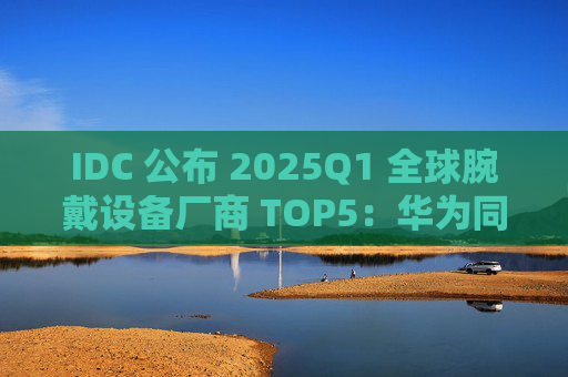 IDC 公布 2025Q1 全球腕戴设备厂商 TOP5:华为同比增 42.4% 跃升第一、小米增 42.6%、苹果增 37.2%