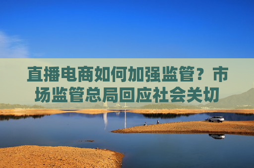 直播电商如何加强监管？市场监管总局回应社会关切