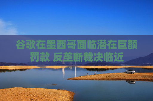 谷歌在墨西哥面临潜在巨额罚款 反垄断裁决临近