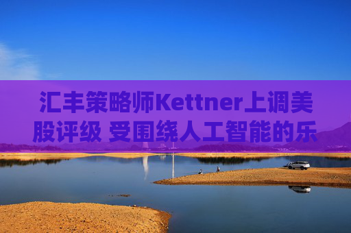 汇丰策略师Kettner上调美股评级 受围绕人工智能的乐观情绪和美元提振  第1张