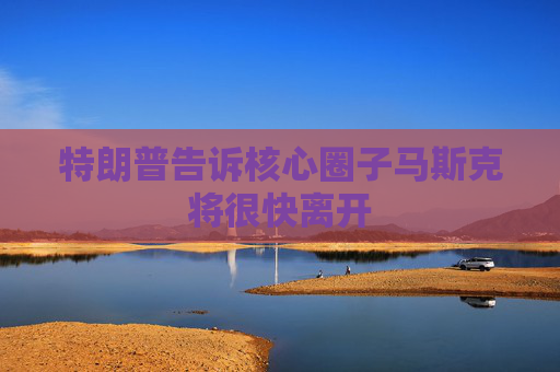特朗普告诉核心圈子马斯克将很快离开