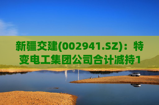新疆交建(002941.SZ)：特变电工集团公司合计减持1%股份