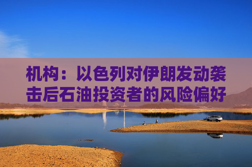 机构：以色列对伊朗发动袭击后石油投资者的风险偏好受到考验