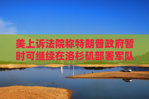 美上诉法院称特朗普政府暂时可继续在洛杉矶部署军队