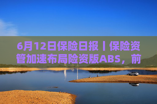 6月12日保险日报丨保险资管加速布局险资版ABS，前5个月险资向私募股权基金注资近300亿元