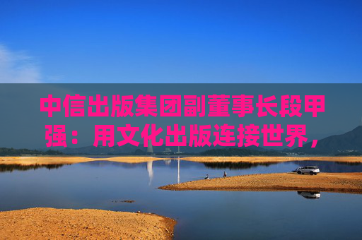 中信出版集团副董事长段甲强：用文化出版连接世界，中信出版的三种打开方式