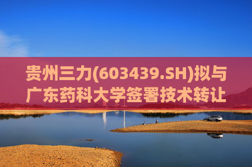 贵州三力(603439.SH)拟与广东药科大学签署技术转让合同及技术开发(合作)合同