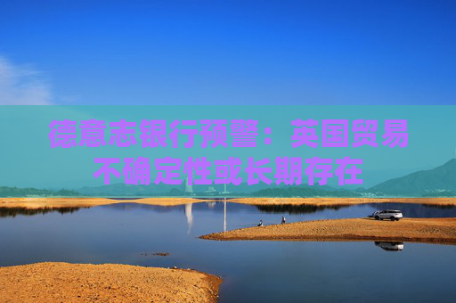 德意志银行预警：英国贸易不确定性或长期存在